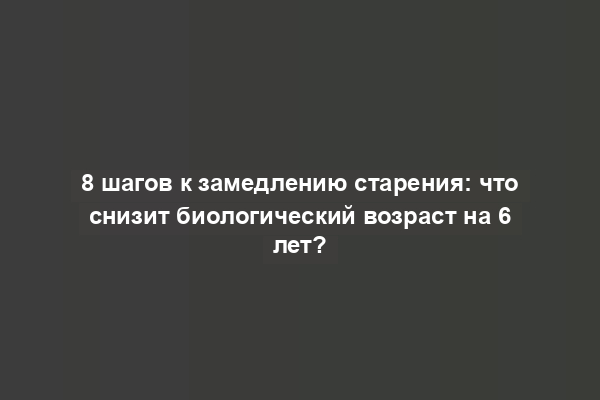 8 шагов к замедлению старения: что снизит биологический возраст на 6 лет?