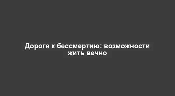 Дорога к бессмертию: возможности жить вечно