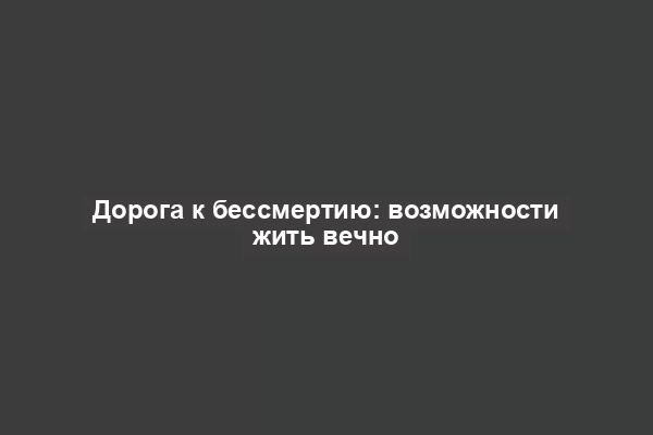 Дорога к бессмертию: возможности жить вечно