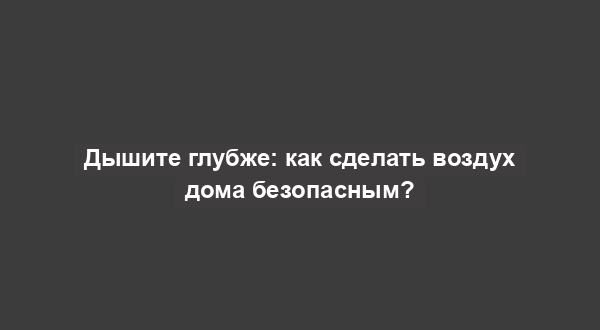 Дышите глубже: как сделать воздух дома безопасным?