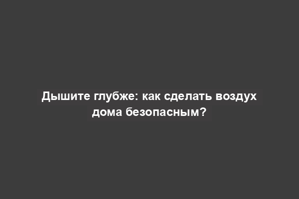 Дышите глубже: как сделать воздух дома безопасным?