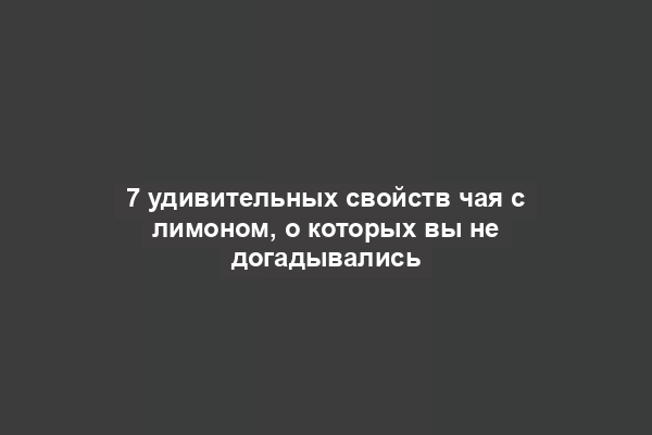 7 удивительных свойств чая с лимоном, о которых вы не догадывались