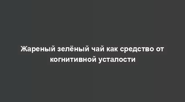 Жареный зелёный чай как средство от когнитивной усталости