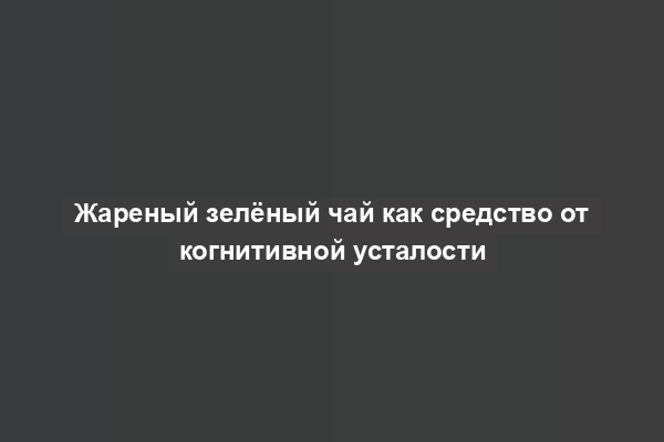 Жареный зелёный чай как средство от когнитивной усталости