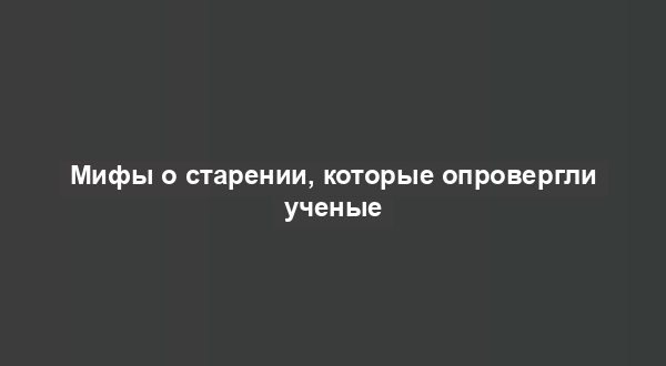 Мифы о старении, которые опровергли ученые