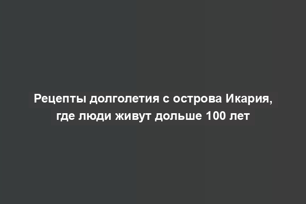 Рецепты долголетия с острова Икария, где люди живут дольше 100 лет