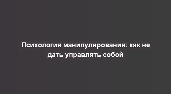 Психология манипулирования: как не дать управлять собой