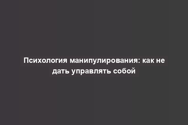 Психология манипулирования: как не дать управлять собой